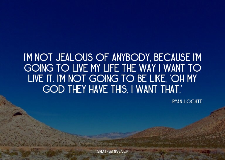 I'm not jealous of anybody, because I'm going to live m
