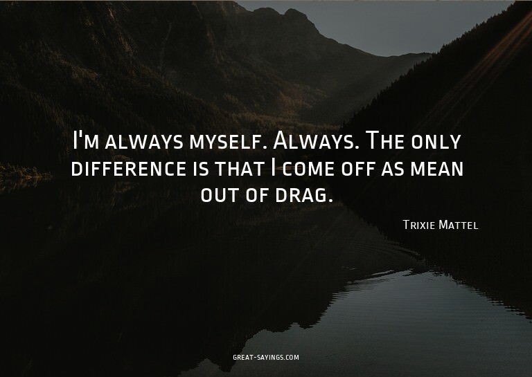 I'm always myself. Always. The only difference is that
