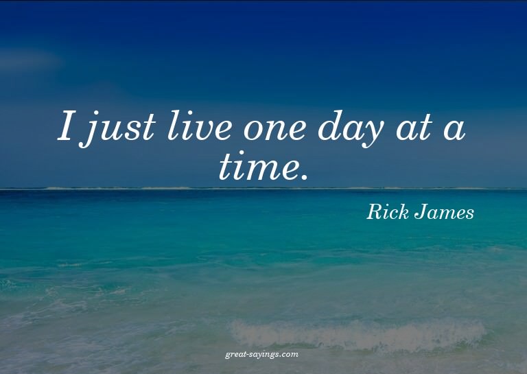 I just live one day at a time.

