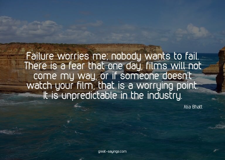 Failure worries me; nobody wants to fail. There is a fe