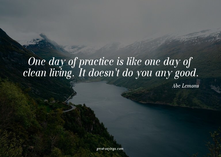 One day of practice is like one day of clean living. It