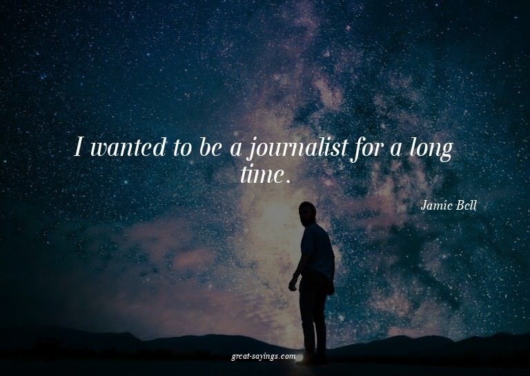 I wanted to be a journalist for a long time.

