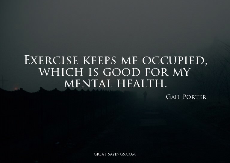 Exercise keeps me occupied, which is good for my mental