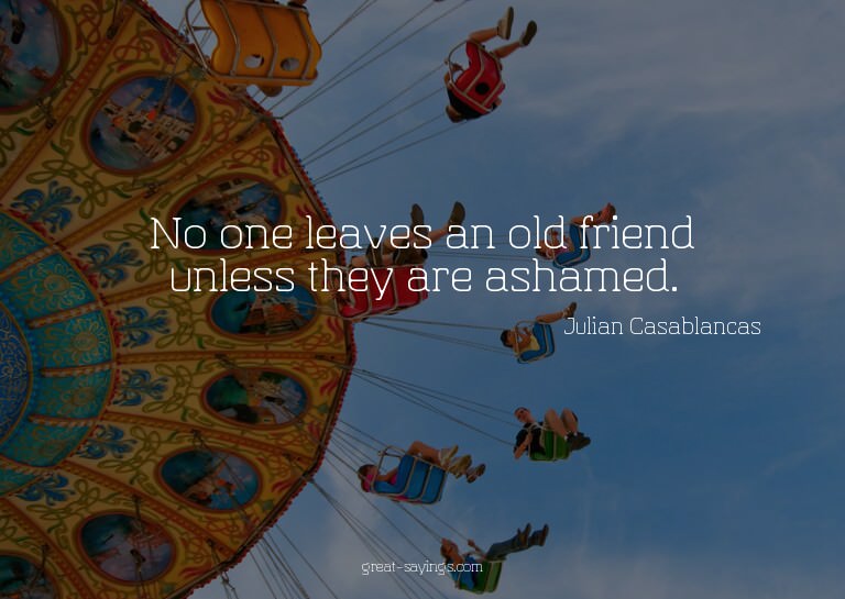 No one leaves an old friend unless they are ashamed.


