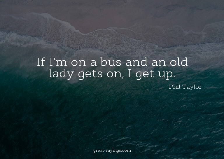 If I'm on a bus and an old lady gets on, I get up.

