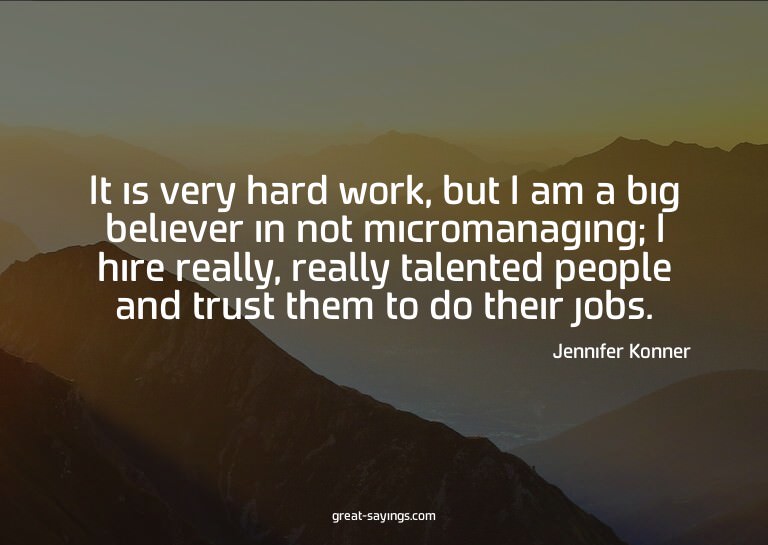 It is very hard work, but I am a big believer in not mi