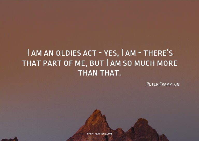 I am an oldies act - yes, I am - there's that part of m