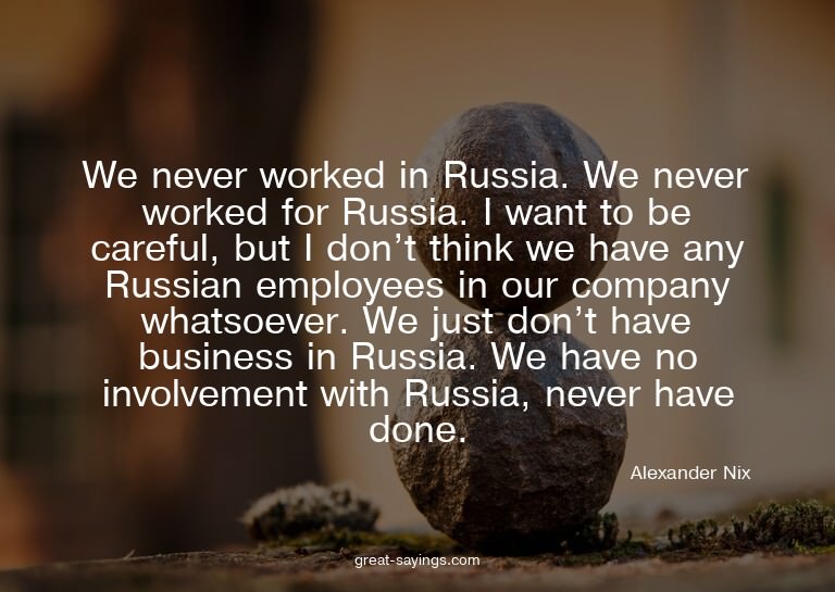 We never worked in Russia. We never worked for Russia.