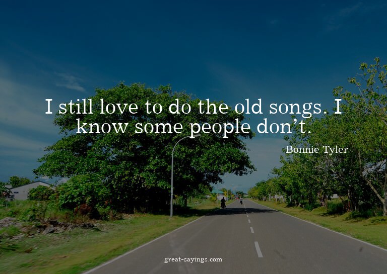 I still love to do the old songs. I know some people do
