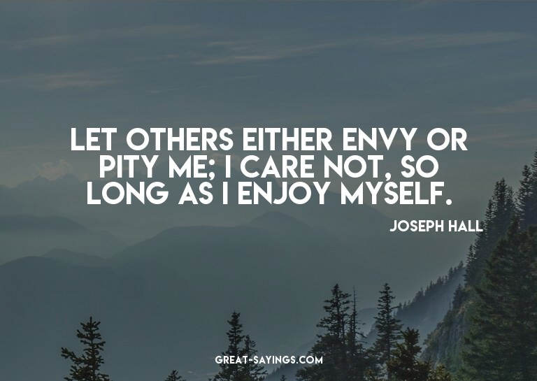 Let others either envy or pity me; I care not, so long
