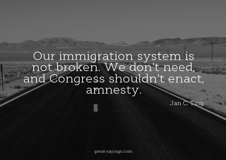 Our immigration system is not broken. We don't need, an