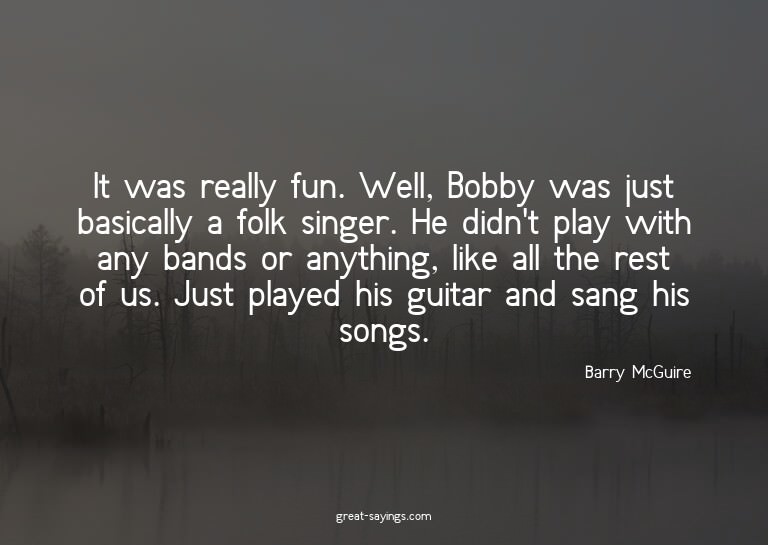 It was really fun. Well, Bobby was just basically a fol