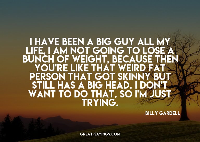 I have been a big guy all my life, I am not going to lo