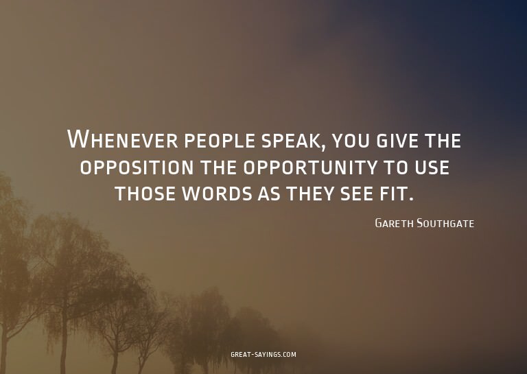 Whenever people speak, you give the opposition the oppo