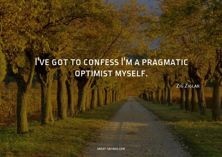 I've got to confess I'm a pragmatic optimist myself.


