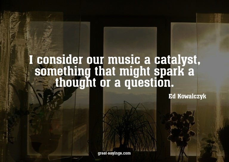 I consider our music a catalyst, something that might s