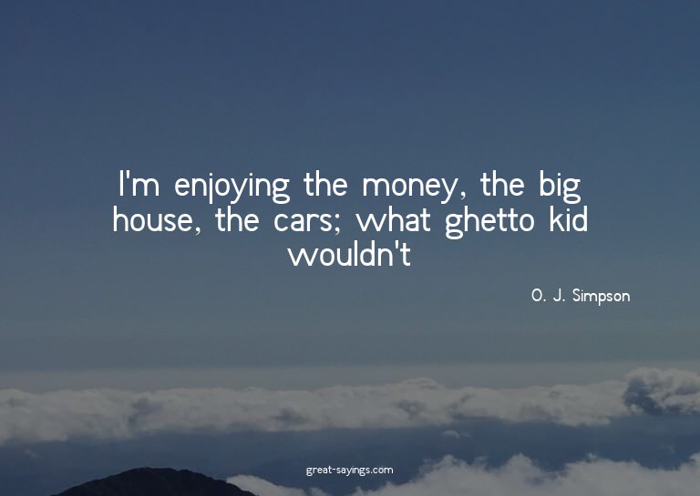 I'm enjoying the money, the big house, the cars; what g
