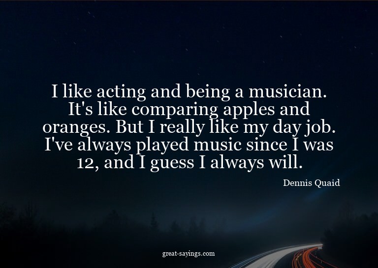I like acting and being a musician. It's like comparing