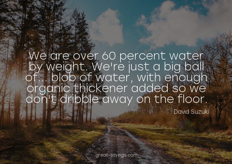 We are over 60 percent water by weight. We're just a bi