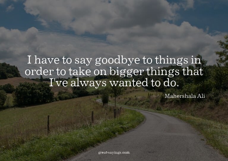 I have to say goodbye to things in order to take on big