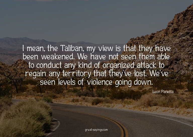 I mean, the Taliban, my view is that they have been wea