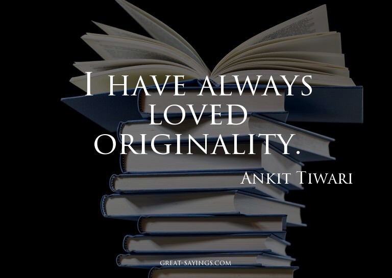 I have always loved originality.

