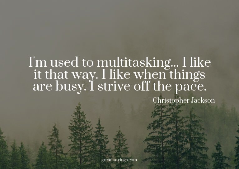I'm used to multitasking... I like it that way. I like