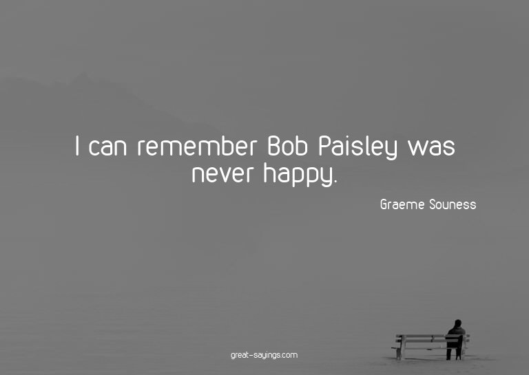 I can remember Bob Paisley was never happy.

