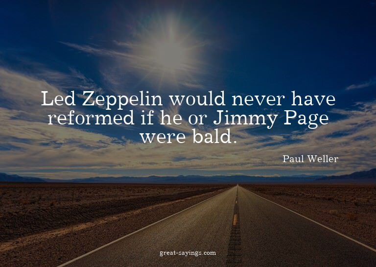 Led Zeppelin would never have reformed if he or Jimmy P