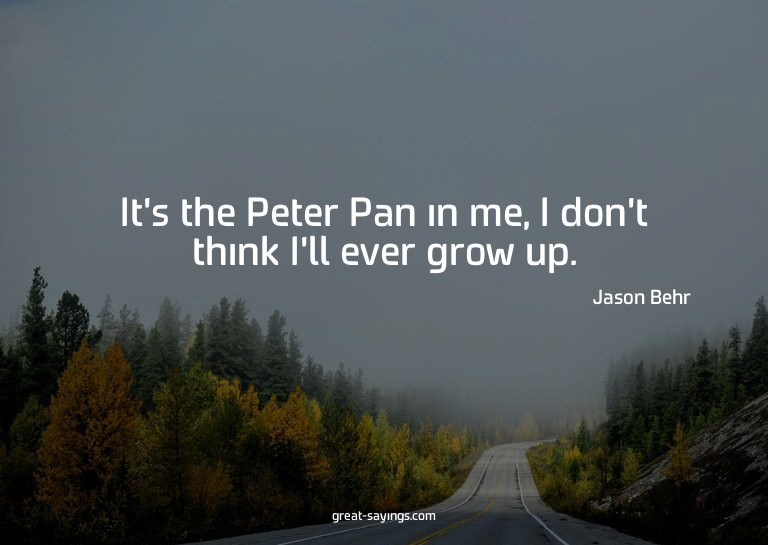 It's the Peter Pan in me, I don't think I'll ever grow