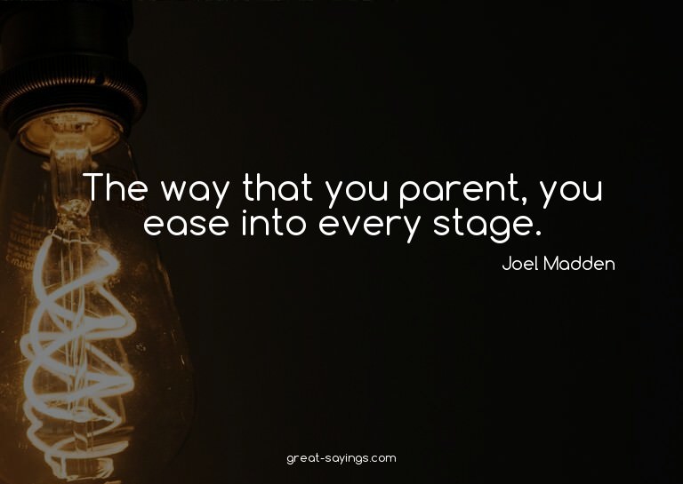 The way that you parent, you ease into every stage.

