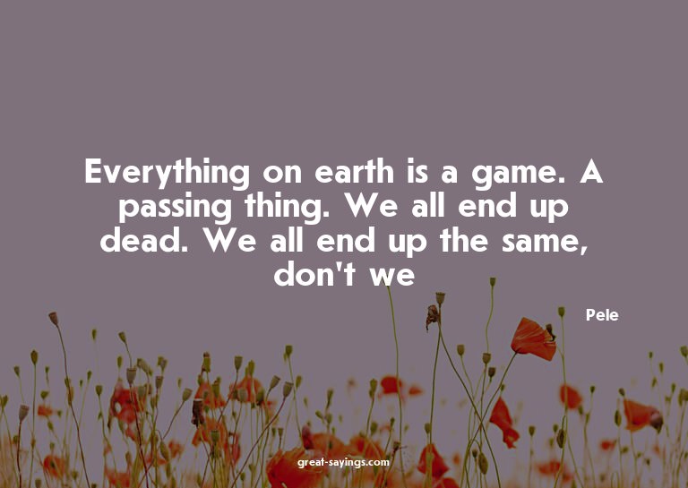 Everything on earth is a game. A passing thing. We all
