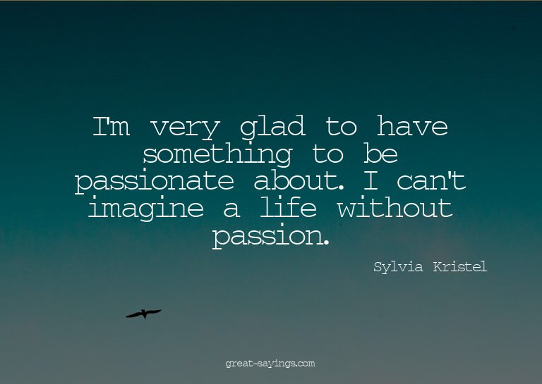 I'm very glad to have something to be passionate about.