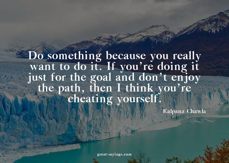 Do something because you really want to do it. If you'r