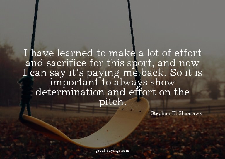 I have learned to make a lot of effort and sacrifice fo
