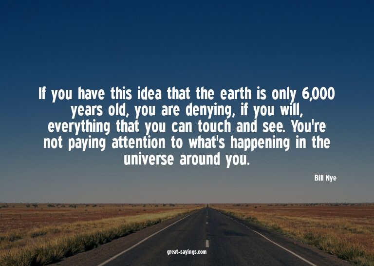 If you have this idea that the earth is only 6,000 year