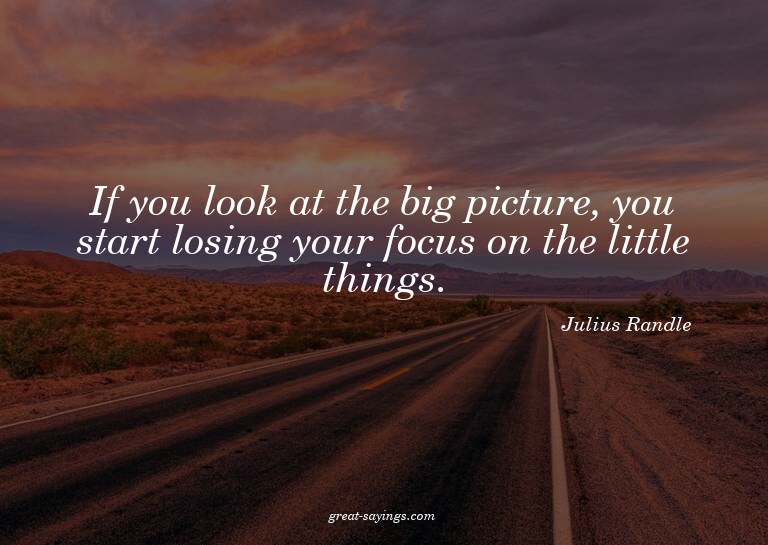 If you look at the big picture, you start losing your f