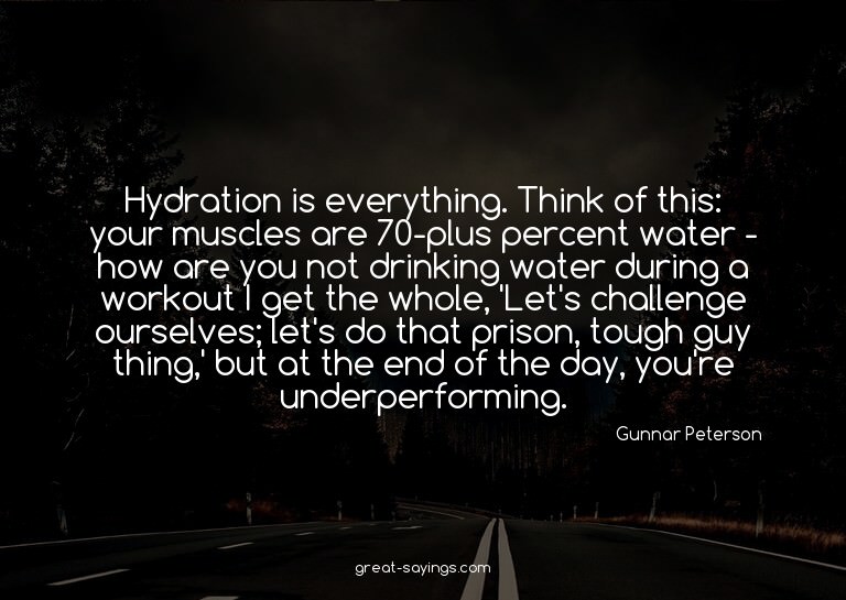 Hydration is everything. Think of this: your muscles ar