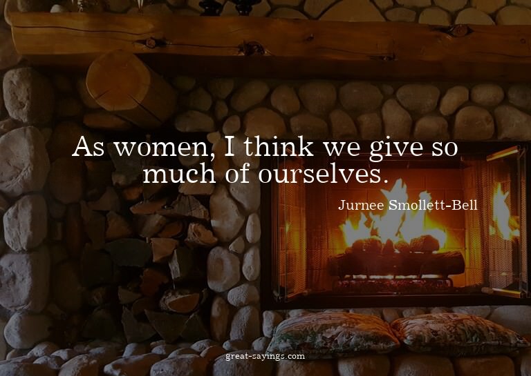 As women, I think we give so much of ourselves.

