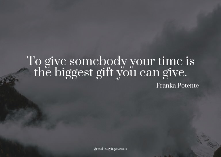To give somebody your time is the biggest gift you can