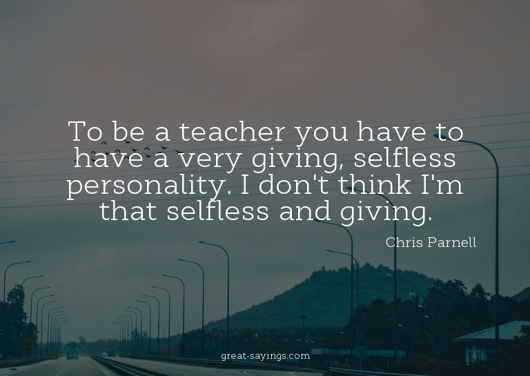 To be a teacher you have to have a very giving, selfles