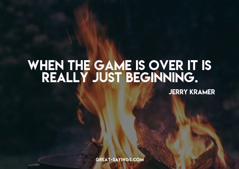 When the game is over it is really just beginning.

