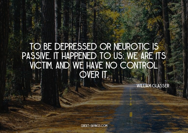 To be depressed or neurotic is passive. It happened to
