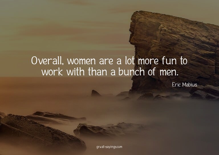 Overall, women are a lot more fun to work with than a b