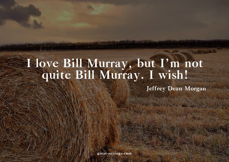 I love Bill Murray, but I'm not quite Bill Murray. I wi