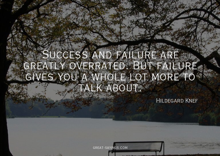 Success and failure are greatly overrated. But failure