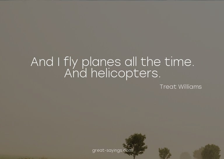 And I fly planes all the time. And helicopters.

