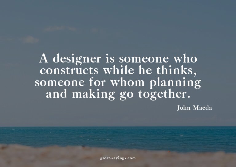 A designer is someone who constructs while he thinks, s
