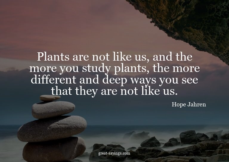 Plants are not like us, and the more you study plants,