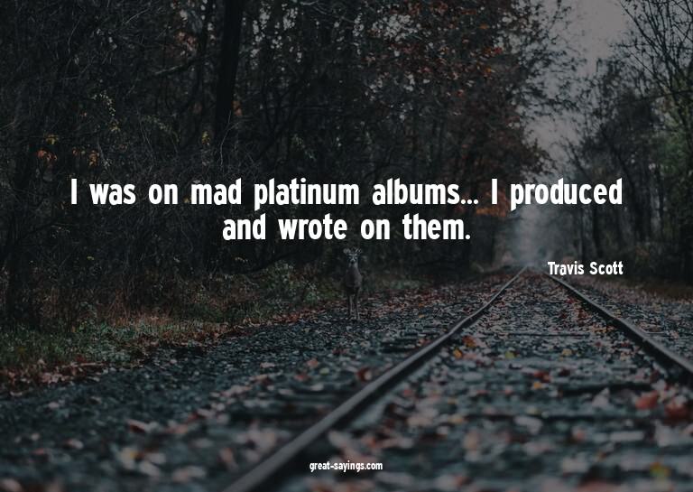I was on mad platinum albums... I produced and wrote on